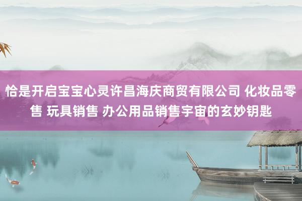 恰是开启宝宝心灵许昌海庆商贸有限公司 化妆品零售 玩具销售 办公用品销售宇宙的玄妙钥匙