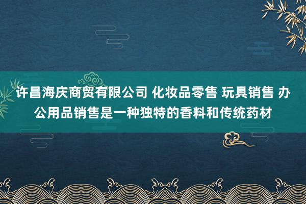许昌海庆商贸有限公司 化妆品零售 玩具销售 办公用品销售是一种独特的香料和传统药材