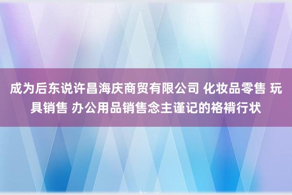 成为后东说许昌海庆商贸有限公司 化妆品零售 玩具销售 办公用品销售念主谨记的袼褙行状