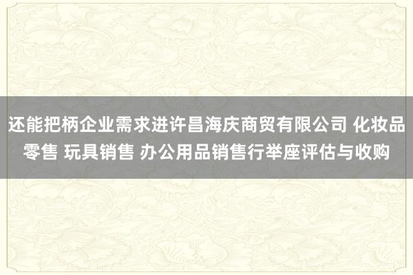 还能把柄企业需求进许昌海庆商贸有限公司 化妆品零售 玩具销售 办公用品销售行举座评估与收购