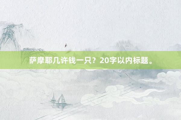 萨摩耶几许钱一只？20字以内标题。