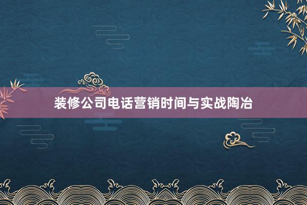 装修公司电话营销时间与实战陶冶